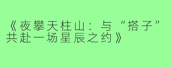《夜攀天柱山：与“搭子”共赴一场星辰之约》