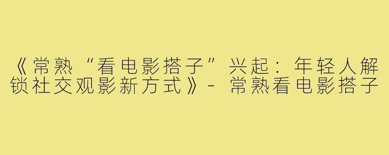 《常熟“看电影搭子”兴起:年轻人解锁社交观影新方式》-常熟看电影搭子