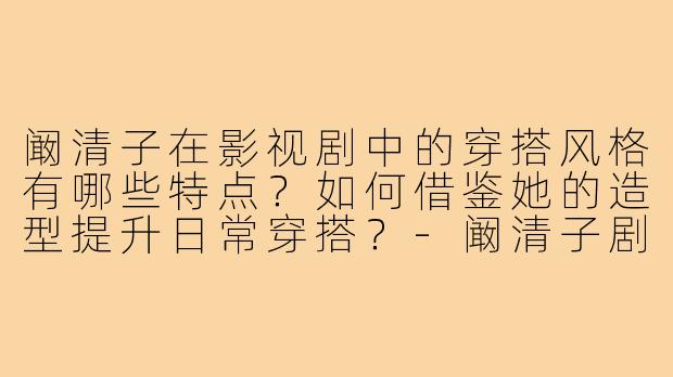 阚清子在影视剧中的穿搭风格有哪些特点?如何借鉴她的造型提升日常穿搭?-阚清子剧穿搭