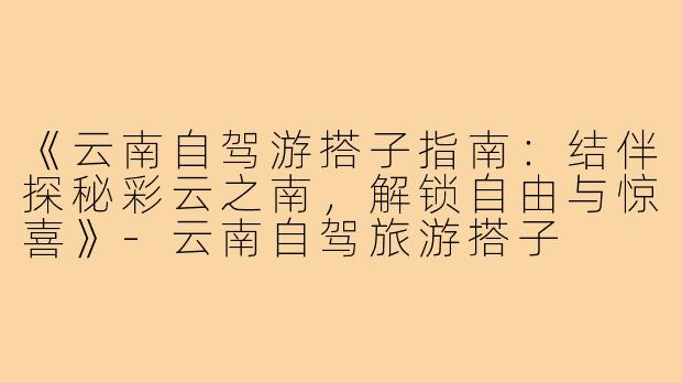 《云南自驾游搭子指南：结伴探秘彩云之南，解锁自由与惊喜》-云南自驾旅游搭子