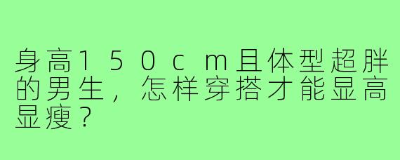 身高150cm且体型超胖的男生,怎样穿搭才能显高显瘦?