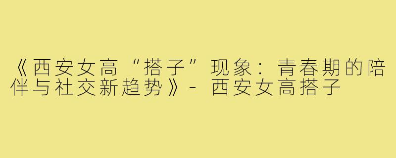 《西安女高“搭子”现象：青春期的陪伴与社交新趋势》-西安女高搭子