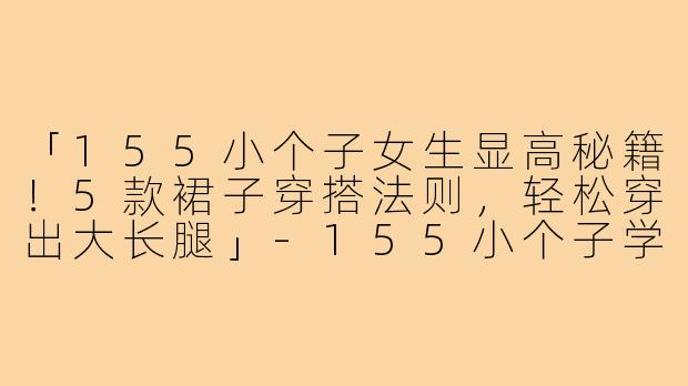 「155小个子女生显高秘籍!5款裙子穿搭法则,轻松穿出大长腿」-155小个子学生穿搭裙子