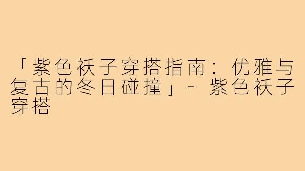 「紫色袄子穿搭指南：优雅与复古的冬日碰撞」-紫色袄子穿搭