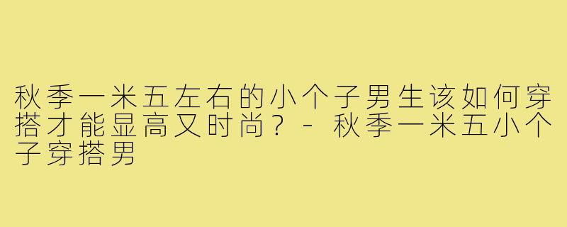 秋季一米五左右的小个子男生该如何穿搭才能显高又时尚?-秋季一米五小个子穿搭男