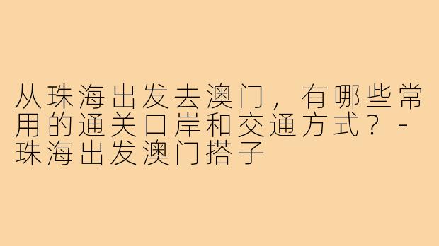 从珠海出发去澳门,有哪些常用的通关口岸和交通方式?-珠海出发澳门搭子