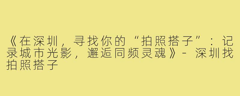 《在深圳，寻找你的“拍照搭子”：记录城市光影，邂逅同频灵魂》-深圳找拍照搭子
