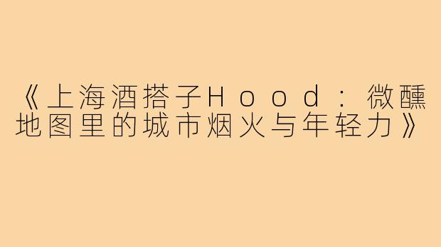 《上海酒搭子Hood：微醺地图里的城市烟火与年轻力》