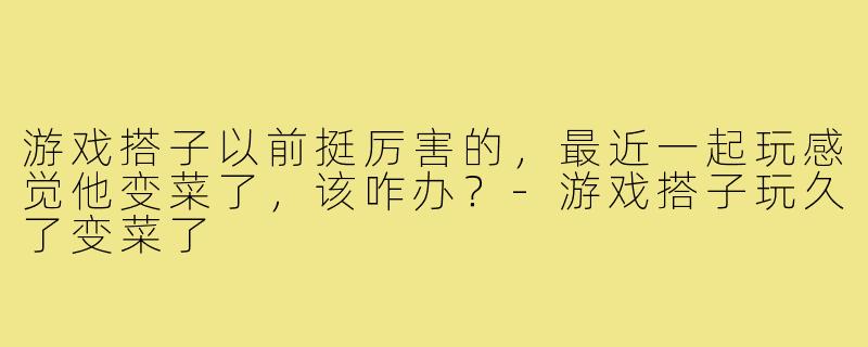 游戏搭子以前挺厉害的，最近一起玩感觉他变菜了，该咋办？-游戏搭子玩久了变菜了