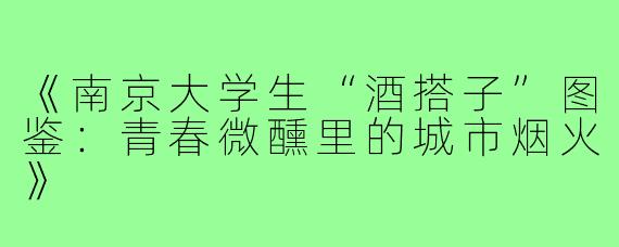 《南京大学生“酒搭子”图鉴：青春微醺里的城市烟火》
