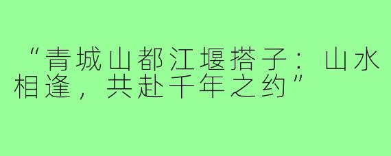 “青城山都江堰搭子：山水相逢，共赴千年之约”