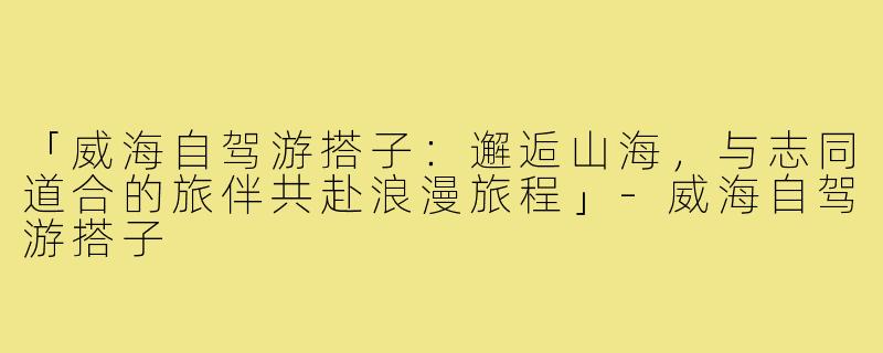 「威海自驾游搭子：邂逅山海，与志同道合的旅伴共赴浪漫旅程」-威海自驾游搭子