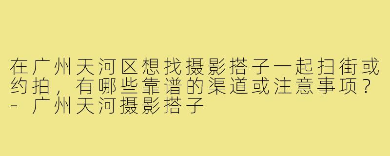 在广州天河区想找摄影搭子一起扫街或约拍,有哪些靠谱的渠道或注意事项?-广州天河摄影搭子