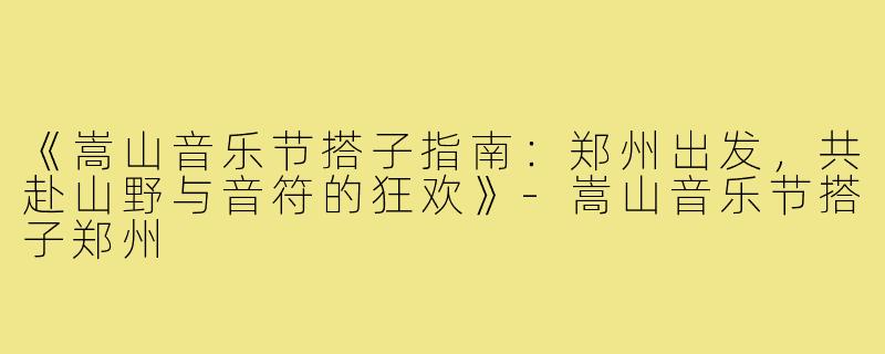 《嵩山音乐节搭子指南：郑州出发，共赴山野与音符的狂欢》-嵩山音乐节搭子郑州