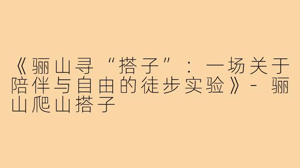 《骊山寻“搭子”：一场关于陪伴与自由的徒步实验》-骊山爬山搭子