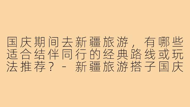 国庆期间去新疆旅游,有哪些适合结伴同行的经典路线或玩法推荐?-新疆旅游搭子国庆