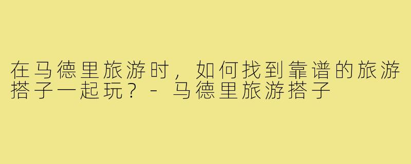 在马德里旅游时，如何找到靠谱的旅游搭子一起玩？-马德里旅游搭子
