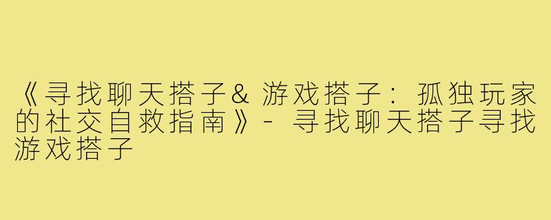 《寻找聊天搭子&游戏搭子：孤独玩家的社交自救指南》-寻找聊天搭子寻找游戏搭子
