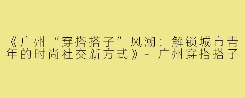 《广州“穿搭搭子”风潮：解锁城市青年的时尚社交新方式》-广州穿搭搭子