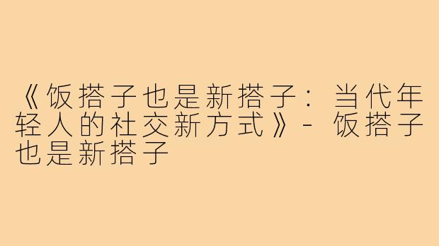 《饭搭子也是新搭子:当代年轻人的社交新方式》-饭搭子也是新搭子