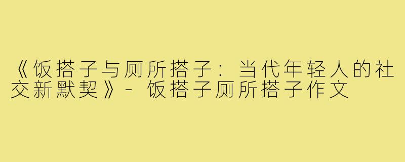 《饭搭子与厕所搭子：当代年轻人的社交新默契》-饭搭子厕所搭子作文