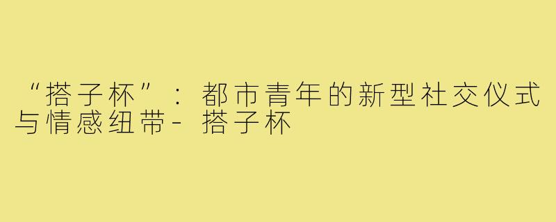 “搭子杯”：都市青年的新型社交仪式与情感纽带-搭子杯