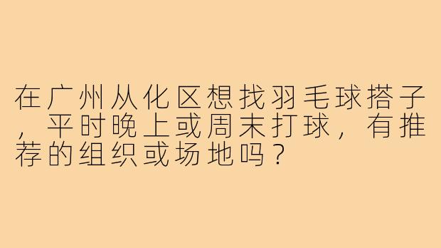 在广州从化区想找羽毛球搭子，平时晚上或周末打球，有推荐的组织或场地吗？