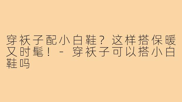 穿袄子配小白鞋?这样搭保暖又时髦!-穿袄子可以搭小白鞋吗
