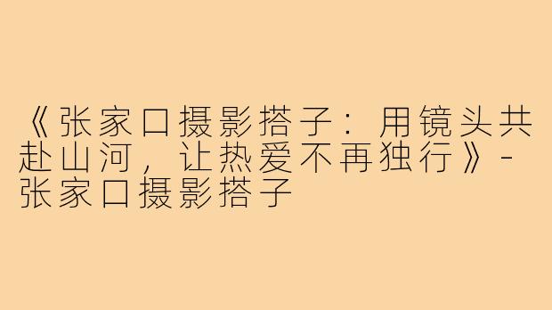 《张家口摄影搭子：用镜头共赴山河，让热爱不再独行》-张家口摄影搭子