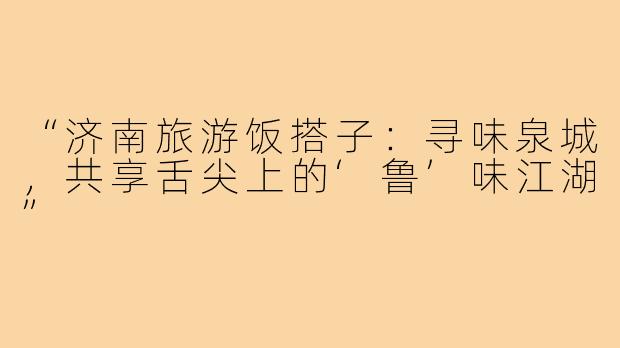 “济南旅游饭搭子：寻味泉城，共享舌尖上的‘鲁’味江湖”