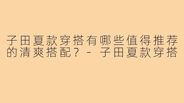 子田夏款穿搭有哪些值得推荐的清爽搭配？-子田夏款穿搭