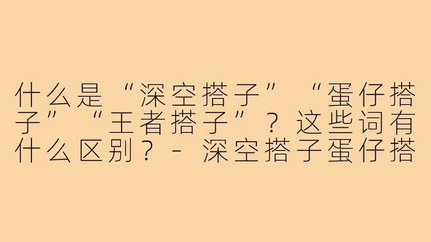 什么是“深空搭子”“蛋仔搭子”“王者搭子”？这些词有什么区别？-深空搭子蛋仔搭子王者搭子