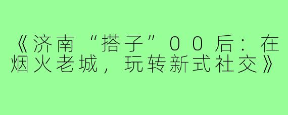 《济南“搭子”00后:在烟火老城,玩转新式社交》