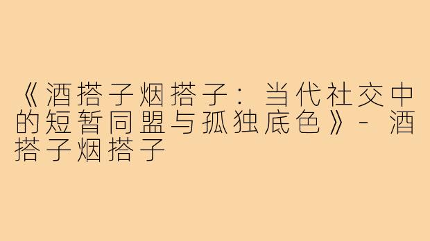 《酒搭子烟搭子：当代社交中的短暂同盟与孤独底色》