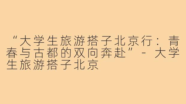 “大学生旅游搭子北京行：青春与古都的双向奔赴”-大学生旅游搭子北京
