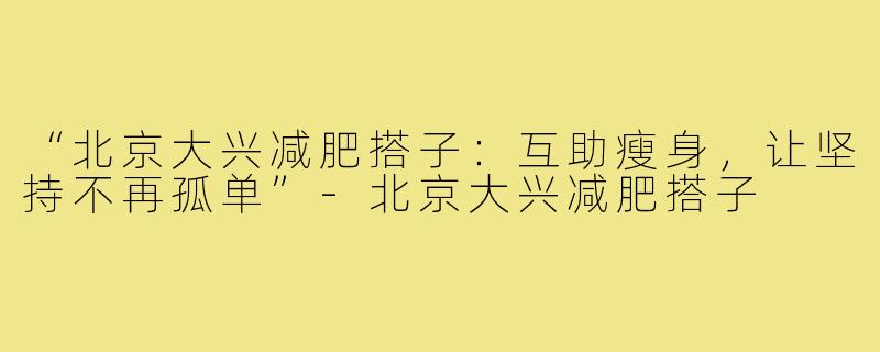 “北京大兴减肥搭子:互助瘦身,让坚持不再孤单”-北京大兴减肥搭子