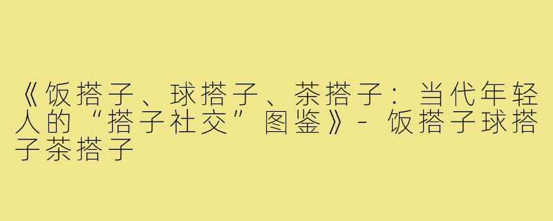 《饭搭子、球搭子、茶搭子:当代年轻人的“搭子社交”图鉴》-饭搭子球搭子茶搭子