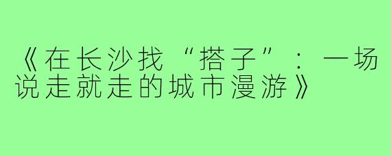 《在长沙找“搭子”：一场说走就走的城市漫游》