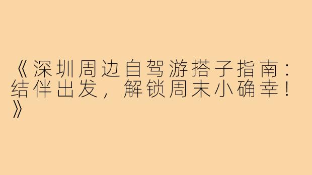 《深圳周边自驾游搭子指南：结伴出发，解锁周末小确幸！》