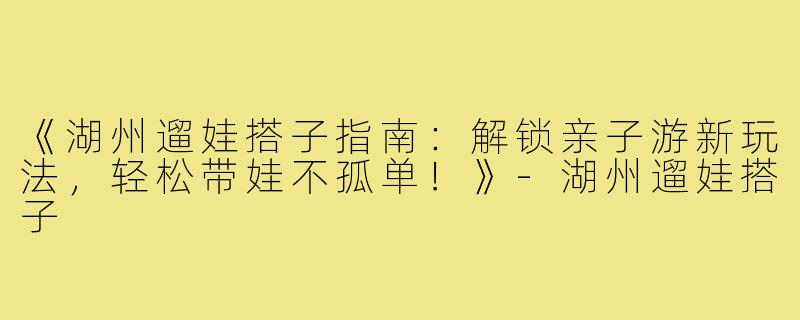 《湖州遛娃搭子指南：解锁亲子游新玩法，轻松带娃不孤单！》-湖州遛娃搭子
