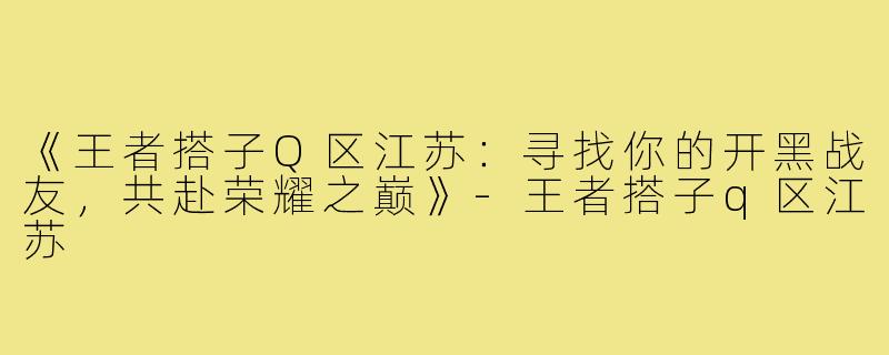 《王者搭子Q区江苏：寻找你的开黑战友，共赴荣耀之巅》