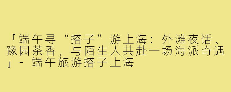 「端午寻“搭子”游上海：外滩夜话、豫园茶香，与陌生人共赴一场海派奇遇」-端午旅游搭子上海