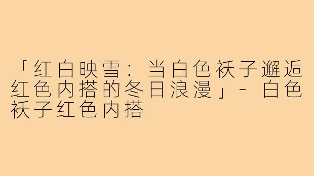 「红白映雪:当白色袄子邂逅红色内搭的冬日浪漫」-白色袄子红色内搭