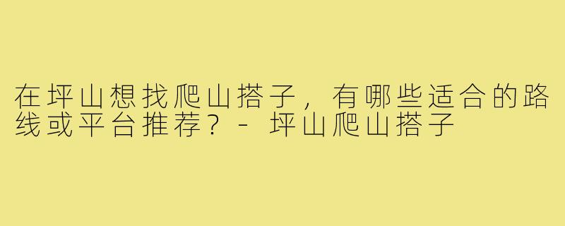 在坪山想找爬山搭子,有哪些适合的路线或平台推荐?-坪山爬山搭子