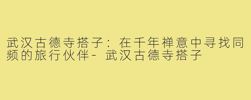 武汉古德寺搭子：在千年禅意中寻找同频的旅行伙伴-武汉古德寺搭子