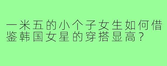 一米五的小个子女生如何借鉴韩国女星的穿搭显高?