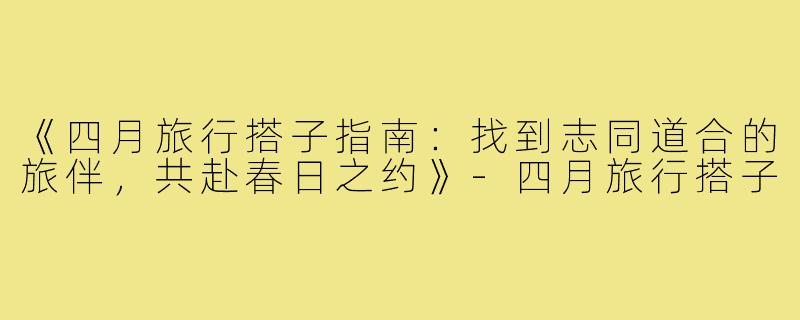 《四月旅行搭子指南：找到志同道合的旅伴，共赴春日之约》-四月旅行搭子