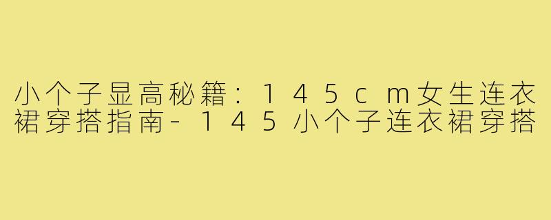 小个子显高秘籍：145cm女生连衣裙穿搭指南-145小个子连衣裙穿搭