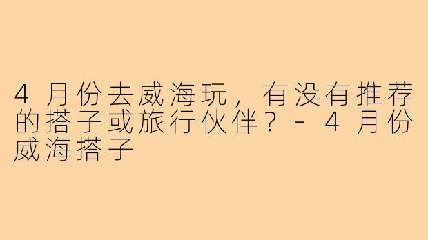 4月份去威海玩,有没有推荐的搭子或旅行伙伴?-4月份威海搭子