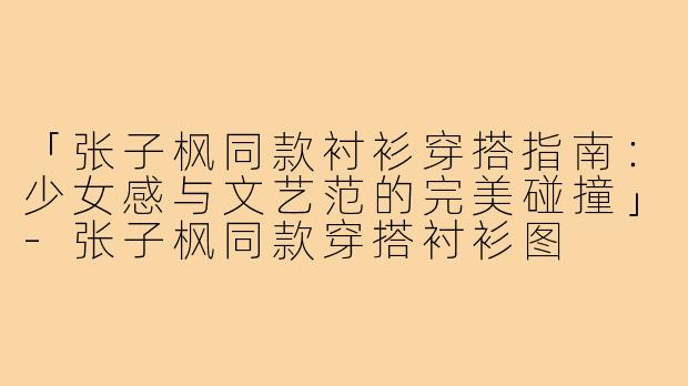 「张子枫同款衬衫穿搭指南：少女感与文艺范的完美碰撞」-张子枫同款穿搭衬衫图